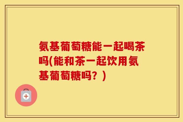 氨基葡萄糖能一起喝茶吗(能和茶一起饮用氨基葡萄糖吗?) 氨基葡萄糖能一起喝茶吗(能和茶一起饮用氨基葡萄糖吗?)