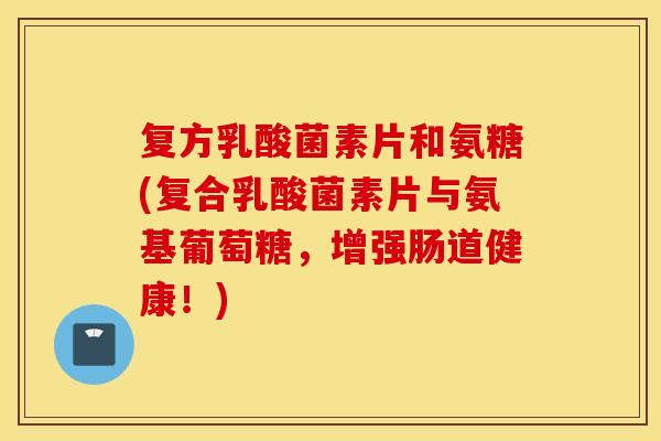 复方乳酸菌素片和氨糖(复合乳酸菌素片与氨基葡萄糖，增强肠道健康！)