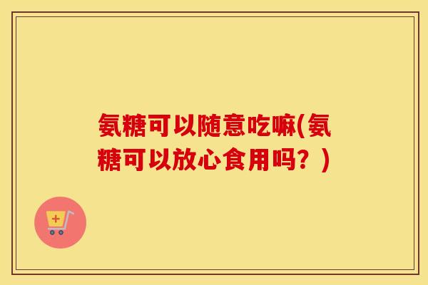 氨糖可以随意吃嘛(氨糖可以放心食用吗?) 氨糖可以随意吃嘛(氨糖可以放心食用吗?)