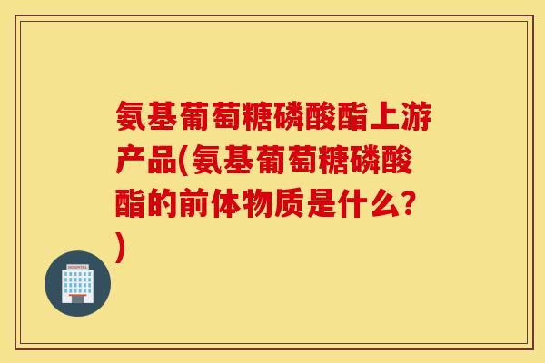 氨基葡萄糖磷酸酯上游产品(氨基葡萄糖磷酸酯的前体物质是什么？)