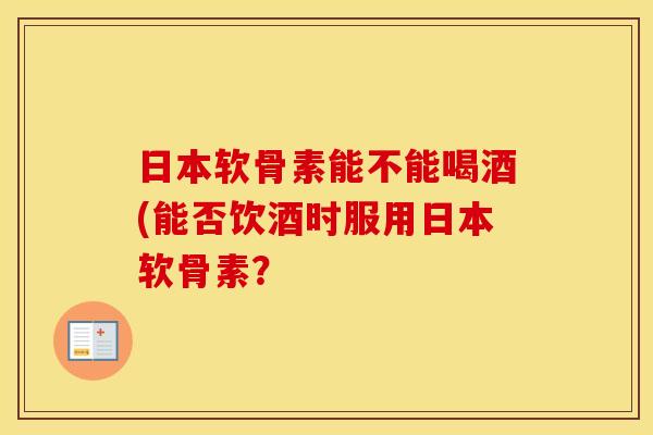 日本软骨素能不能喝酒(能否饮酒时服用日本软骨素? 日本软骨素能不能喝酒(能否饮酒时服用日本软骨素?