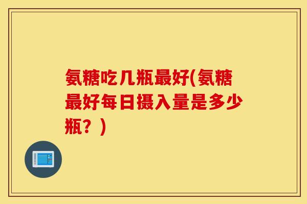 氨糖吃几瓶好(氨糖好每日摄入量是多少瓶?) 氨糖吃几瓶好(氨糖好每日摄入量是多少瓶?)