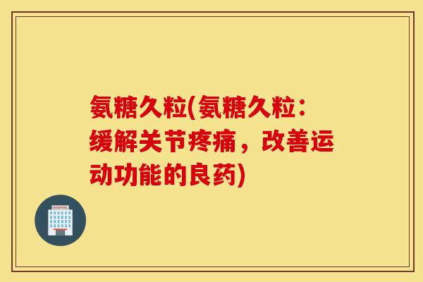 氨糖久粒(氨糖久粒：缓解关节，改善运动功能的良药)