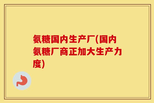 氨糖国内生产厂(国内氨糖厂商正加大生产力度) 氨糖国内生产厂(国内氨糖厂商正加大生产力度)