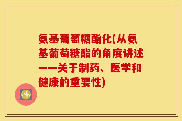 氨基葡萄糖酯化(从氨基葡萄糖酯的角度讲述——关于制药、医学和健康的重要性)
