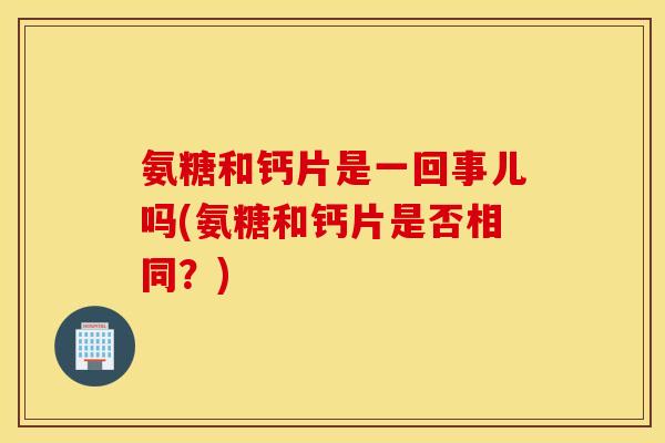 氨糖和钙片是一回事儿吗(氨糖和钙片是否相同?) 氨糖和钙片是一回事儿吗(氨糖和钙片是否相同?)