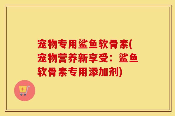宠物专用鲨鱼软骨素(宠物营养新享受：鲨鱼软骨素专用添加剂)