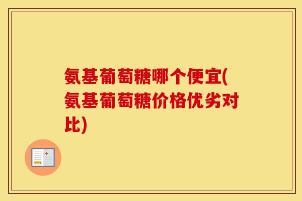 氨基葡萄糖哪个便宜(氨基葡萄糖价格优劣对比)