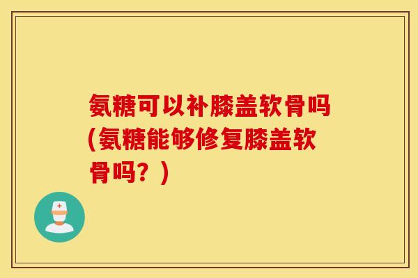 氨糖可以补膝盖软骨吗(氨糖能够修复膝盖软骨吗?) 氨糖可以补膝盖软骨吗(氨糖能够修复膝盖软骨吗?)