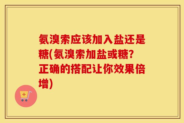 氨溴索应该加入盐还是糖(氨溴索加盐或糖?正确的搭配让你效果倍增) 氨溴索应该加入盐还是糖(氨溴索加盐或糖?正确的搭配让你效果倍增)