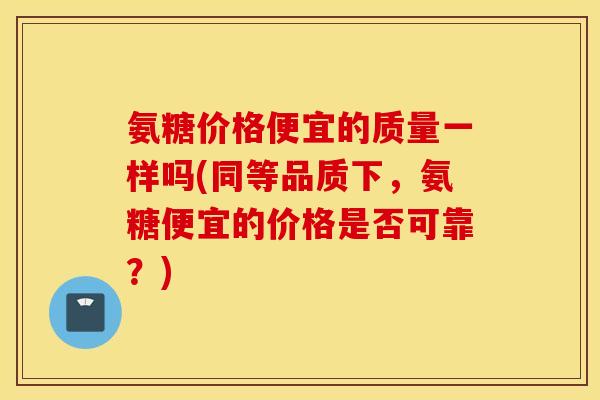 氨糖价格便宜的质量一样吗(同等品质下，氨糖便宜的价格是否可靠？)