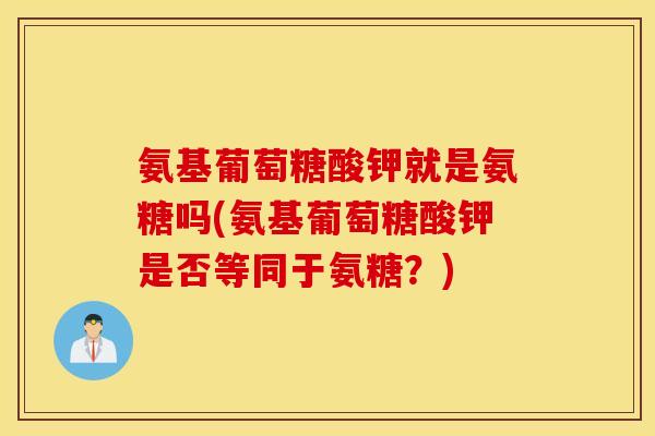 氨基葡萄糖酸钾就是氨糖吗(氨基葡萄糖酸钾是否等同于氨糖?) 氨基葡萄糖酸钾就是氨糖吗(氨基葡萄糖酸钾是否等同于氨糖?)