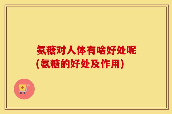 氨糖对人体有啥好处呢(氨糖的好处及作用) 氨糖对人体有啥好处呢(氨糖的好处及作用)