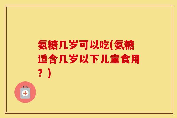 氨糖几岁可以吃(氨糖适合几岁以下儿童食用?) 氨糖几岁可以吃(氨糖适合几岁以下儿童食用?)