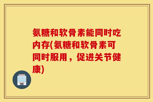 氨糖和软骨素能同时吃内存(氨糖和软骨素可同时服用,促进关节健康) 氨糖和软骨素能同时吃内存(氨糖和软骨素可同时服用,促进关节健康)