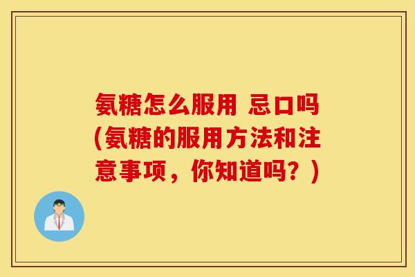 氨糖怎么服用 忌口吗(氨糖的服用方法和注意事项，你知道吗？)