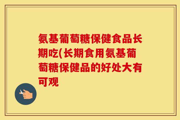 氨基葡萄糖保健食品长期吃(长期食用氨基葡萄糖保健品的好处大有可观 氨基葡萄糖保健食品长期吃(长期食用氨基葡萄糖保健品的好处大有可观