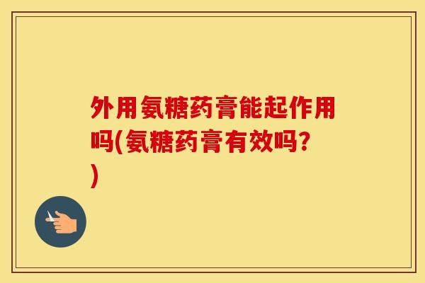 外用氨糖药膏能起作用吗(氨糖药膏有效吗?) 外用氨糖药膏能起作用吗(氨糖药膏有效吗?)