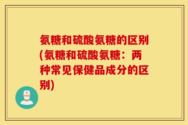 氨糖和硫酸氨糖的区别(氨糖和硫酸氨糖:两种常见保健品成分的区别) 氨糖和硫酸氨糖的区别(氨糖和硫酸氨糖:两种常见保健品成分的区别)