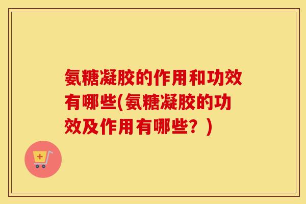 氨糖凝胶的作用和功效有哪些(氨糖凝胶的功效及作用有哪些?) 氨糖凝胶的作用和功效有哪些(氨糖凝胶的功效及作用有哪些?)