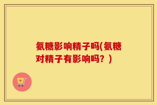 氨糖影响精子吗(氨糖对精子有影响吗?) 氨糖影响精子吗(氨糖对精子有影响吗?)