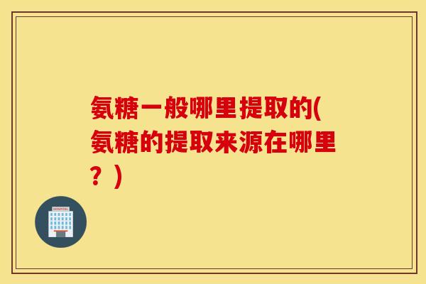 氨糖一般哪里提取的(氨糖的提取来源在哪里？)