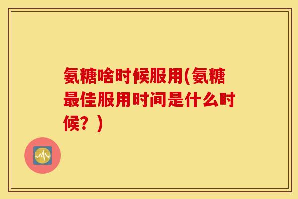 氨糖啥时候服用(氨糖佳服用时间是什么时候?) 氨糖啥时候服用(氨糖佳服用时间是什么时候?)