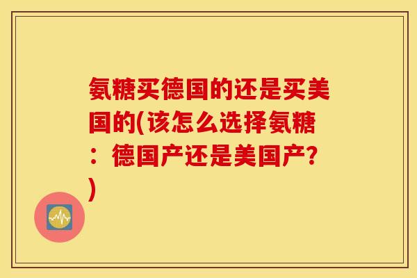 氨糖买德国的还是买美国的(该怎么选择氨糖：德国产还是美国产？)