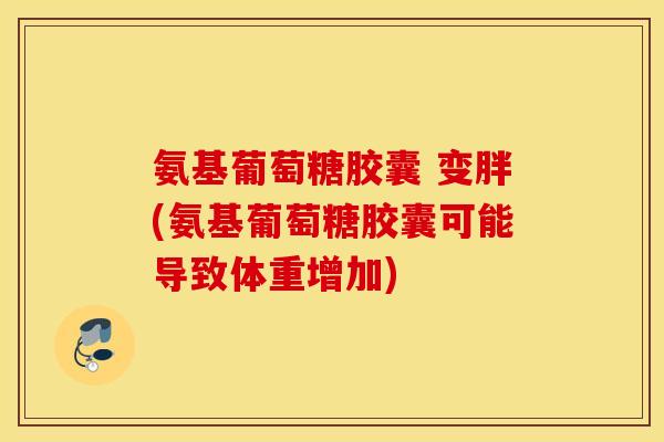 氨基葡萄糖胶囊 变胖(氨基葡萄糖胶囊可能导致体重增加)