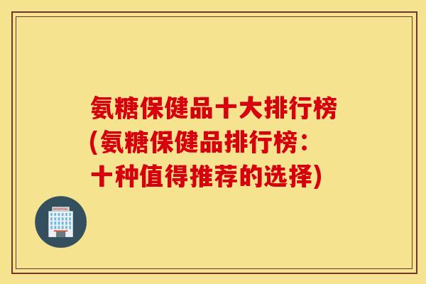氨糖保健品十大排行榜(氨糖保健品排行榜：十种值得推荐的选择)