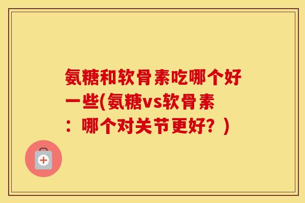 氨糖和软骨素吃哪个好一些(氨糖vs软骨素：哪个对关节更好？)