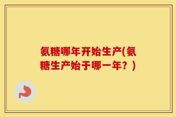 氨糖哪年开始生产(氨糖生产始于哪一年？)