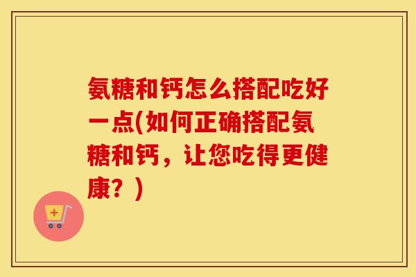 氨糖和钙怎么搭配吃好一点(如何正确搭配氨糖和钙,让您吃得更健康?) 氨糖和钙怎么搭配吃好一点(如何正确搭配氨糖和钙,让您吃得更健康?)