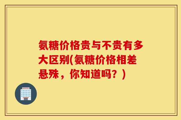 氨糖价格贵与不贵有多大区别(氨糖价格相差悬殊，你知道吗？)