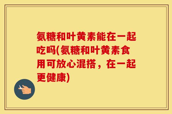 氨糖和叶黄素能在一起吃吗(氨糖和叶黄素食用可放心混搭,在一起更健康) 氨糖和叶黄素能在一起吃吗(氨糖和叶黄素食用可放心混搭,在一起更健康)