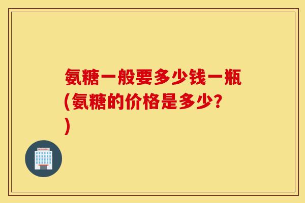 氨糖一般要多少钱一瓶(氨糖的价格是多少?) 氨糖一般要多少钱一瓶(氨糖的价格是多少?)