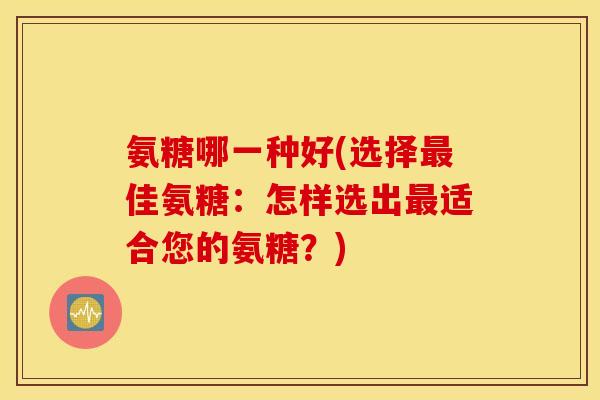 氨糖哪一种好(选择佳氨糖:怎样选出适合您的氨糖?) 氨糖哪一种好(选择佳氨糖:怎样选出适合您的氨糖?)