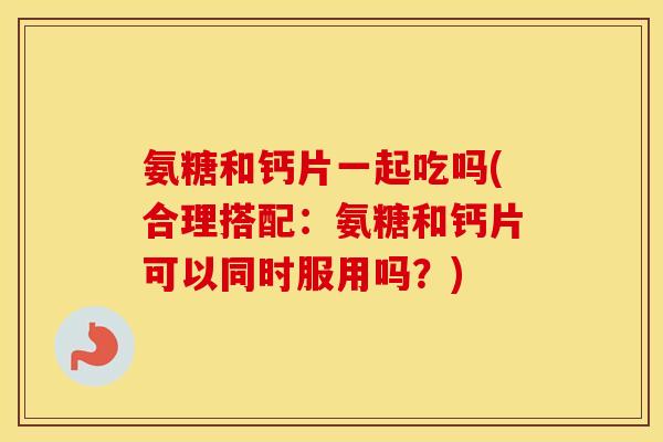 氨糖和钙片一起吃吗(合理搭配:氨糖和钙片可以同时服用吗?) 氨糖和钙片一起吃吗(合理搭配:氨糖和钙片可以同时服用吗?)