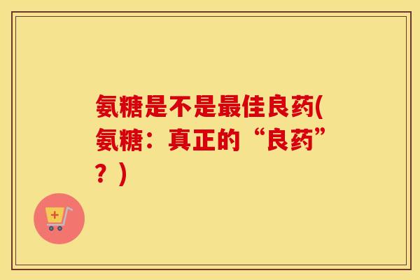 氨糖是不是佳良药(氨糖:真正的“良药”?) 氨糖是不是佳良药(氨糖:真正的“良药”?)