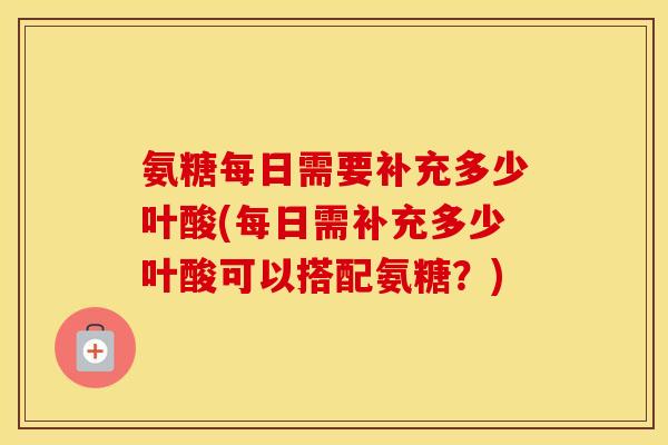氨糖每日需要补充多少叶酸(每日需补充多少叶酸可以搭配氨糖?) 氨糖每日需要补充多少叶酸(每日需补充多少叶酸可以搭配氨糖?)
