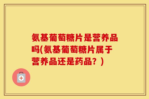 氨基葡萄糖片是营养品吗(氨基葡萄糖片属于营养品还是药品?) 氨基葡萄糖片是营养品吗(氨基葡萄糖片属于营养品还是药品?)
