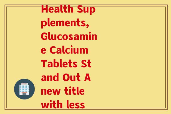 氨糖护骨补钙片(Amidst Bone Health Supplements, Glucosamine Calcium Tablets Stand Out A new title with less than 50 characters) 氨糖护骨补钙片(Amidst Bone Health Supplements, Glucosamine Calcium Tablets Stand Out A new title with less than 50 characters)