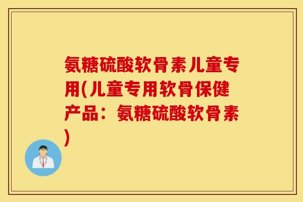 氨糖硫酸软骨素儿童专用(儿童专用软骨保健产品:氨糖硫酸软骨素) 氨糖硫酸软骨素儿童专用(儿童专用软骨保健产品:氨糖硫酸软骨素)