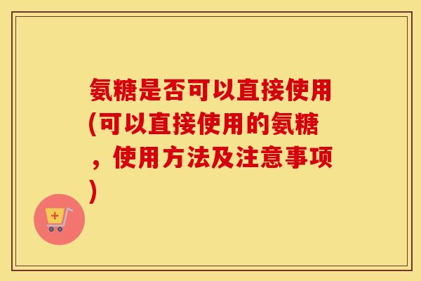 氨糖是否可以直接使用(可以直接使用的氨糖,使用方法及注意事项) 氨糖是否可以直接使用(可以直接使用的氨糖,使用方法及注意事项)
