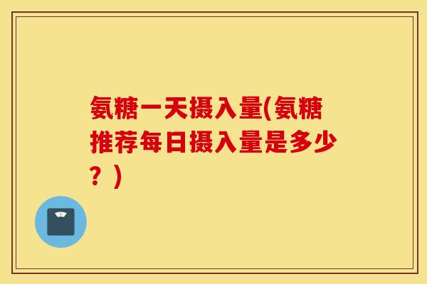 氨糖一天摄入量(氨糖推荐每日摄入量是多少？)