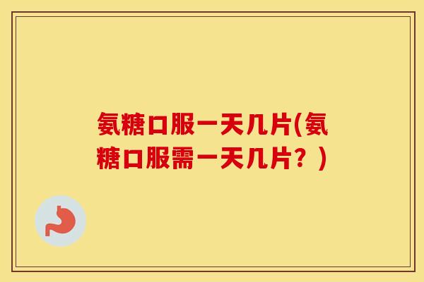 氨糖口服一天几片(氨糖口服需一天几片？)