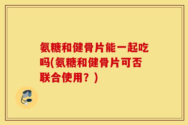 氨糖和健骨片能一起吃吗(氨糖和健骨片可否联合使用？)