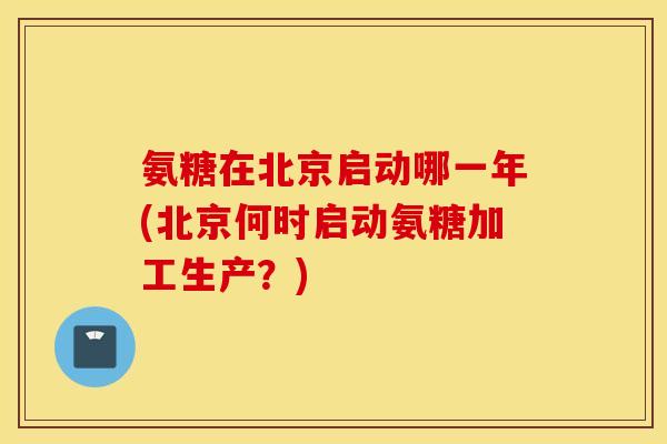 氨糖在北京启动哪一年(北京何时启动氨糖加工生产?) 氨糖在北京启动哪一年(北京何时启动氨糖加工生产?)