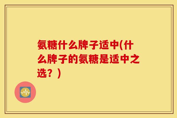 氨糖什么牌子适中(什么牌子的氨糖是适中之选?) 氨糖什么牌子适中(什么牌子的氨糖是适中之选?)