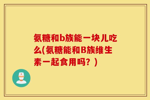 氨糖和b族能一块儿吃么(氨糖能和B族维生素一起食用吗?) 氨糖和b族能一块儿吃么(氨糖能和B族维生素一起食用吗?)